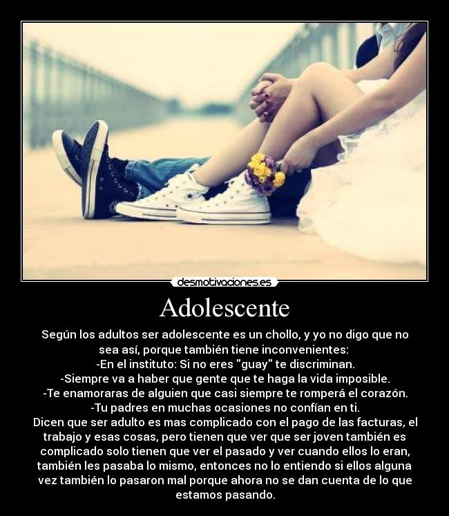 Adolescente - Según los adultos ser adolescente es un chollo, y yo no digo que no
sea así, porque también tiene inconvenientes: 
-En el instituto: Si no eres guay te discriminan.
-Siempre va a haber que gente que te haga la vida imposible.
-Te enamoraras de alguien que casi siempre te romperá el corazón.
-Tu padres en muchas ocasiones no confían en ti.
Dicen que ser adulto es mas complicado con el pago de las facturas, el
trabajo y esas cosas, pero tienen que ver que ser joven también es
complicado solo tienen que ver el pasado y ver cuando ellos lo eran,
también les pasaba lo mismo, entonces no lo entiendo si ellos alguna
vez también lo pasaron mal porque ahora no se dan cuenta de lo que
estamos pasando.