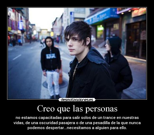 Creo que las personas - no estamos capacitadas para salir solos de un trance en nuestras
vidas, de una oscuridad pasajera o de una pesadilla de la que nunca
podemos despertar...necesitamos a alguien para ello.