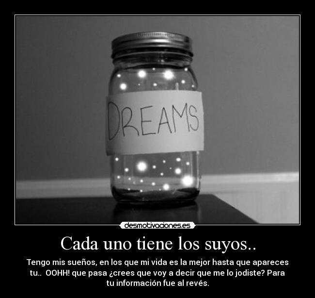 Cada uno tiene los suyos.. - Tengo mis sueños, en los que mi vida es la mejor hasta que apareces
tu..  OOHH! que pasa ¿crees que voy a decir que me lo jodiste? Para
tu información fue al revés.