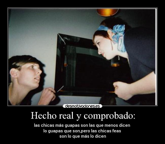 Hecho real y comprobado: - las chicas más guapas son las que menos dicen
lo guapas que son,pero las chicas feas
son lo que más lo dicen