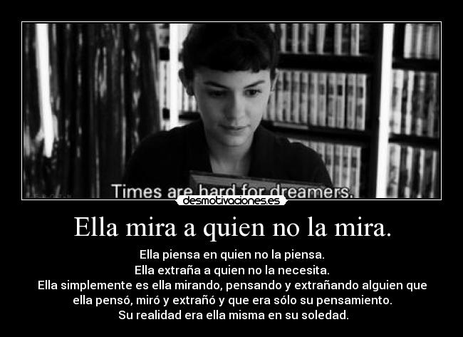 Ella mira a quien no la mira. - Ella piensa en quien no la piensa.
Ella extraña a quien no la necesita.
Ella simplemente es ella mirando, pensando y extrañando alguien que
ella pensó, miró y extrañó y que era sólo su pensamiento.
 Su realidad era ella misma en su soledad.