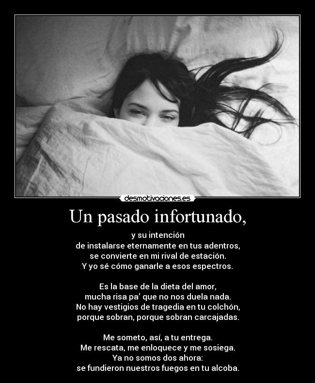 Un pasado infortunado, - y su intención
de instalarse eternamente en tus adentros,
se convierte en mi rival de estación.
Y yo sé cómo ganarle a esos espectros.

Es la base de la dieta del amor,
mucha risa pa’ que no nos duela nada.
No hay vestigios de tragedia en tu colchón,
porque sobran, porque sobran carcajadas.

Me someto, así, a tu entrega.
Me rescata, me enloquece y me sosiega.
Ya no somos dos ahora:
se fundieron nuestros fuegos en tu alcoba.