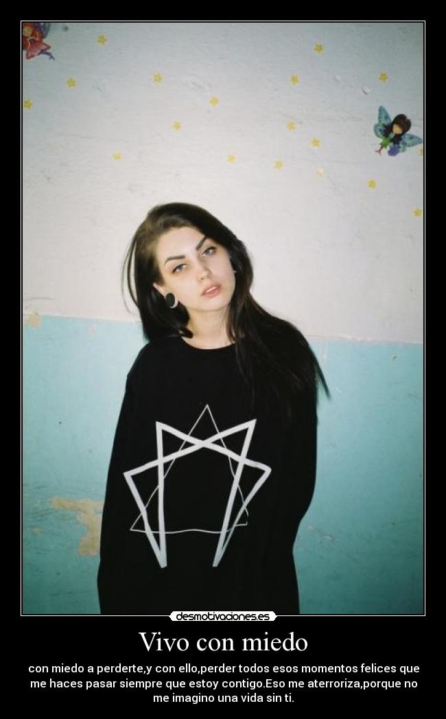 Vivo con miedo - con miedo a perderte,y con ello,perder todos esos momentos felices que
me haces pasar siempre que estoy contigo.Eso me aterroriza,porque no
me imagino una vida sin ti.