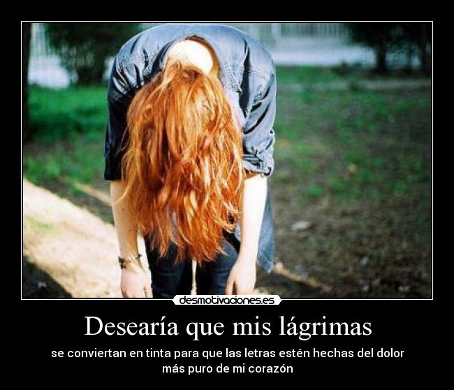 Desearía que mis lágrimas - se conviertan en tinta para que las letras estén hechas del dolor
más puro de mi corazón