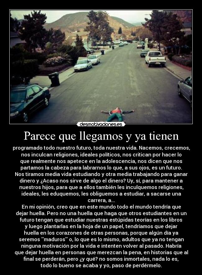 Parece que llegamos y ya tienen - programado todo nuestro futuro, toda nuestra vida. Nacemos, crecemos,
nos inculcan religiones, ideales políticos, nos critican por hacer lo
que realmente nos apetece en la adolescencia, nos dicen que nos
partamos la cabeza para labrarnos lo que, a sus ojos, es un futuro.
Nos tiramos media vida estudiando y otra media trabajando para ganar
dinero y ¿Acaso nos sirve de algo el dinero? Uy, sí, para mantener a
nuestros hijos, para que a ellos también les inculquemos religiones,
ideales, les eduquemos, les obliguemos a estudiar, a sacarse una
carrera, a...
En mi opinión, creo que en este mundo todo el mundo tendría que
dejar huella. Pero no una huella que haga que otros estudiantes en un
futuro tengan que estudiar nuestras estúpidas teorías en los libros
y luego plantarlas en la hoja de un papel, tendríamos que dejar
huella en los corazones de otras personas, porque algún día ya
seremos maduros o, lo que es lo mismo, adultos que ya no tengan
ninguna motivación por la vida e intenten volver al pasado. Habría
que dejar huella en personas que merezcan la pena, en historias que al
final se perderán, pero ¿y qué? no somos inmortales, nada lo es,
todo lo bueno se acaba y yo, paso de perdérmelo.