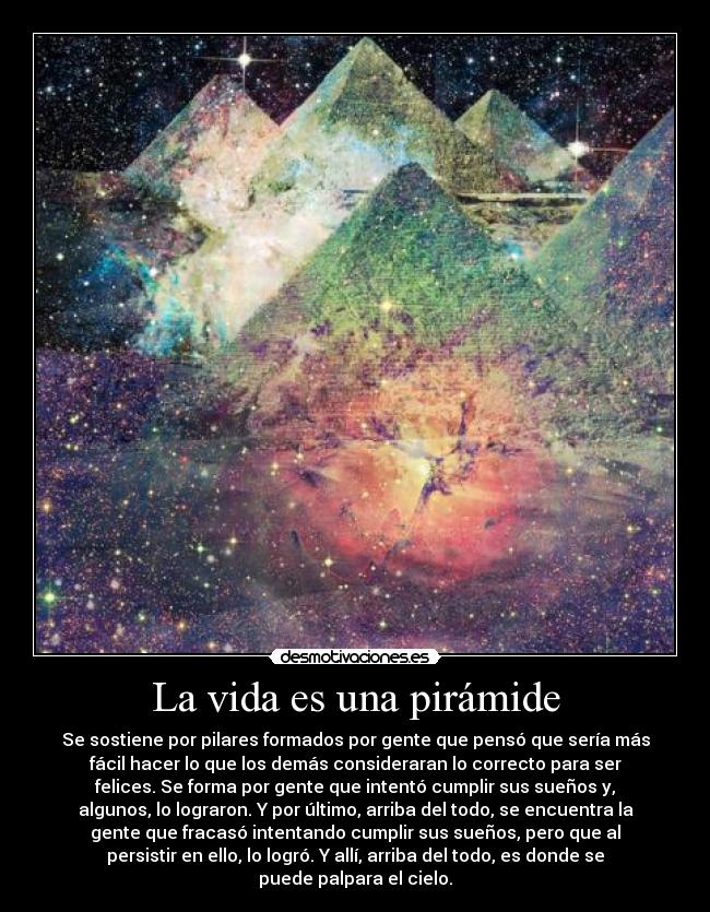 La vida es una pirámide - Se sostiene por pilares formados por gente que pensó que sería más
fácil hacer lo que los demás consideraran lo correcto para ser
felices. Se forma por gente que intentó cumplir sus sueños y,
algunos, lo lograron. Y por último, arriba del todo, se encuentra la
gente que fracasó intentando cumplir sus sueños, pero que al
persistir en ello, lo logró. Y allí, arriba del todo, es donde se
puede palpara el cielo.
