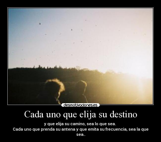 Cada uno que elija su destino - y que elija su camino, sea lo que sea. 
Cada uno que prenda su antena y que emita su frecuencia, sea la que sea..