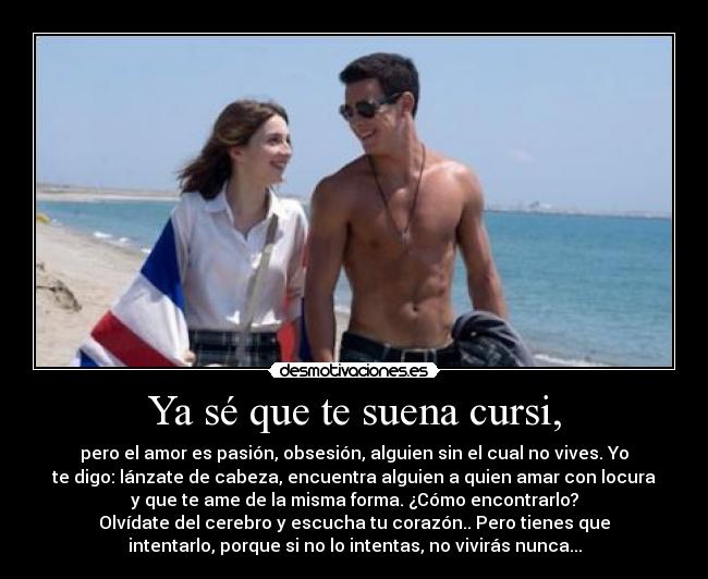Ya sé que te suena cursi, - pero el amor es pasión, obsesión, alguien sin el cual no vives. Yo
te digo: lánzate de cabeza, encuentra alguien a quien amar con locura
y que te ame de la misma forma. ¿Cómo encontrarlo?
Olvídate del cerebro y escucha tu corazón.. Pero tienes que
intentarlo, porque si no lo intentas, no vivirás nunca...