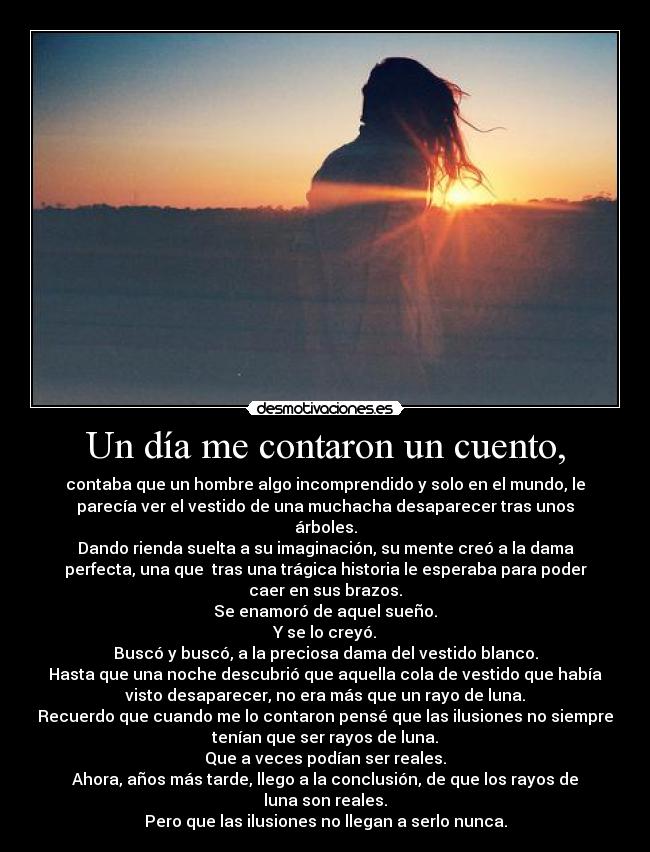 Un día me contaron un cuento, - contaba que un hombre algo incomprendido y solo en el mundo, le
parecía ver el vestido de una muchacha desaparecer tras unos
árboles.
Dando rienda suelta a su imaginación, su mente creó a la dama
perfecta, una que tras una trágica historia le esperaba para poder
caer en sus brazos.
Se enamoró de aquel sueño.
Y se lo creyó.
Buscó y buscó, a la preciosa dama del vestido blanco.
Hasta que una noche descubrió que aquella cola de vestido que había
visto desaparecer, no era más que un rayo de luna.
Recuerdo que cuando me lo contaron pensé que las ilusiones no siempre
tenían que ser rayos de luna.
Que a veces podían ser reales.
Ahora, años más tarde, llego a la conclusión, de que los rayos de
luna son reales.
Pero que las ilusiones no llegan a serlo nunca.