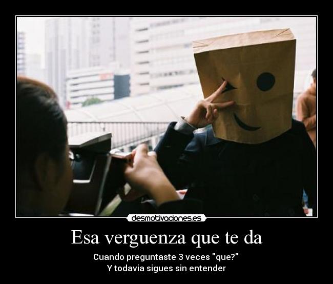 Esa verguenza que te da - Cuando preguntaste 3 veces que?
Y todavia sigues sin entender