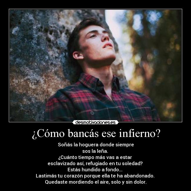 ¿Cómo bancás ese infierno? - Soñás la hoguera donde siempre
sos la leña. 
¿Cuánto tiempo más vas a estar 
esclavizado así, refugiado en tu soledad? 
Estás hundido a fondo... 
Lastimás tu corazón porque ella te ha abandonado. 
Quedaste mordiendo el aire, solo y sin dolor.