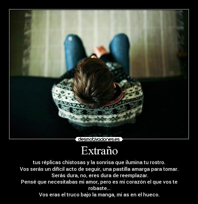 Extraño - tus réplicas chistosas y la sonrisa que ilumina tu rostro.
Vos serás un difícil acto de seguir, una pastilla amarga para tomar.
 Serás dura, no, eres dura de reemplazar.
Pensé que necesitabas mi amor, pero es mi corazón el que vos te robaste...
Vos eras el truco bajo la manga, mi as en el hueco.