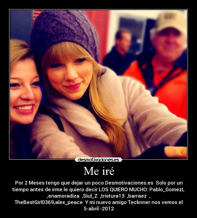 Me iré - Por 2 Meses tengo que dejar un poco Desmotivaciones.es Solo por un
tiempo antes de irme le quiero decir LOS QUIERO MUCHO: Pablo_GomezL
,enamoradiza ,Siul_Z ,tristura13 ,barraez ,
TheBestGirl0369,alex_peace Y mi nuevo amigo Tecknner nos vemos el
5-abril -2012