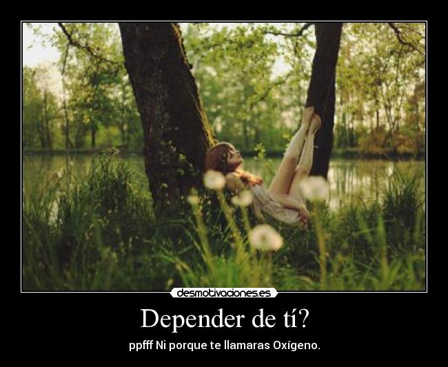 Depender de tí? - ppfff Ni porque te llamaras Oxígeno.