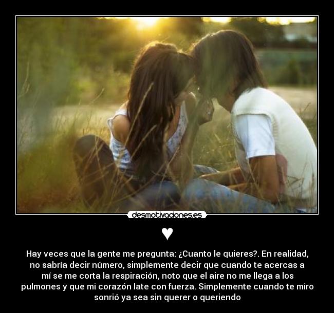 ♥ - Hay veces que la gente me pregunta: ¿Cuanto le quieres?. En realidad,
no sabría decir número, simplemente decir que cuando te acercas a
mí se me corta la respiración, noto que el aire no me llega a los
pulmones y que mi corazón late con fuerza. Simplemente cuando te miro
sonrió ya sea sin querer o queriendo