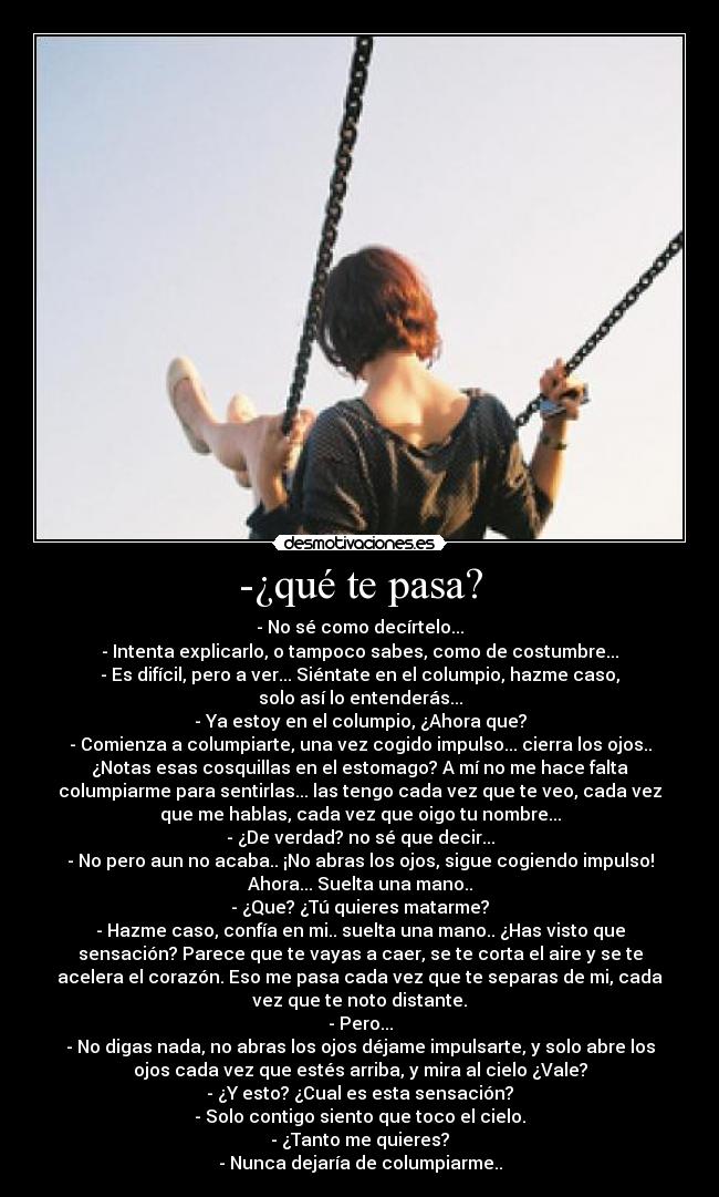 -¿qué te pasa? - - No sé como decírtelo...
- Intenta explicarlo, o tampoco sabes, como de costumbre...
- Es difícil, pero a ver... Siéntate en el columpio, hazme caso,
solo así lo entenderás...
- Ya estoy en el columpio, ¿Ahora que?
- Comienza a columpiarte, una vez cogido impulso... cierra los ojos..
¿Notas esas cosquillas en el estomago? A mí no me hace falta
columpiarme para sentirlas... las tengo cada vez que te veo, cada vez
que me hablas, cada vez que oigo tu nombre...
- ¿De verdad? no sé que decir...
- No pero aun no acaba.. ¡No abras los ojos, sigue cogiendo impulso!
Ahora... Suelta una mano..
- ¿Que? ¿Tú quieres matarme?
- Hazme caso, confía en mi.. suelta una mano.. ¿Has visto que
sensación? Parece que te vayas a caer, se te corta el aire y se te
acelera el corazón. Eso me pasa cada vez que te separas de mi, cada
vez que te noto distante.
- Pero...
- No digas nada, no abras los ojos déjame impulsarte, y solo abre los
ojos cada vez que estés arriba, y mira al cielo ¿Vale?
- ¿Y esto? ¿Cual es esta sensación?
- Solo contigo siento que toco el cielo.
- ¿Tanto me quieres?
- Nunca dejaría de columpiarme..