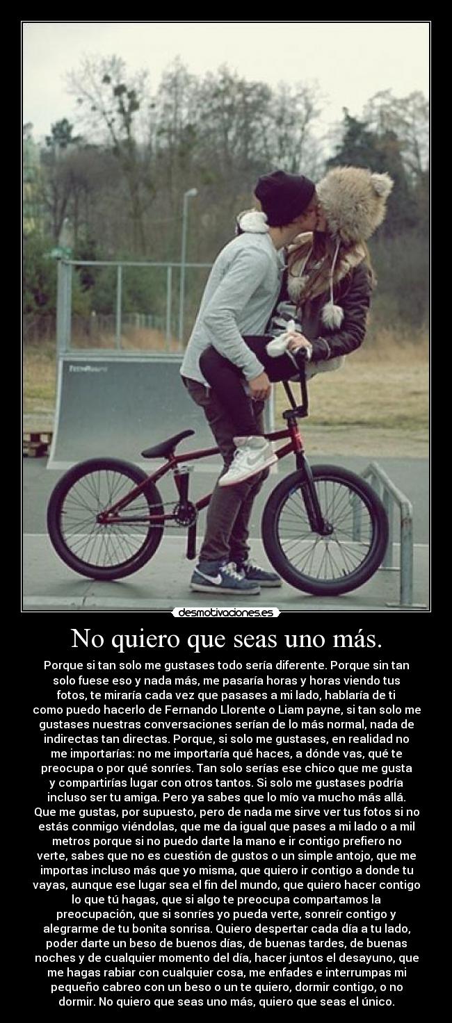 No quiero que seas uno más. - Porque si tan solo me gustases todo sería diferente. Porque sin tan
solo fuese eso y nada más, me pasaría horas y horas viendo tus
fotos, te miraría cada vez que pasases a mi lado, hablaría de ti
como puedo hacerlo de Fernando Llorente o Liam payne, si tan solo me
gustases nuestras conversaciones serían de lo más normal, nada de
indirectas tan directas. Porque, si solo me gustases, en realidad no
me importarías: no me importaría qué haces, a dónde vas, qué te
preocupa o por qué sonríes. Tan solo serías ese chico que me gusta
y compartirías lugar con otros tantos. Si solo me gustases podría
incluso ser tu amiga. Pero ya sabes que lo mío va mucho más allá.
Que me gustas, por supuesto, pero de nada me sirve ver tus fotos si no
estás conmigo viéndolas, que me da igual que pases a mi lado o a mil
metros porque si no puedo darte la mano e ir contigo prefiero no
verte, sabes que no es cuestión de gustos o un simple antojo, que me
importas incluso más que yo misma, que quiero ir contigo a donde tu
vayas, aunque ese lugar sea el fin del mundo, que quiero hacer contigo
lo que tú hagas, que si algo te preocupa compartamos la
preocupación, que si sonríes yo pueda verte, sonreír contigo y
alegrarme de tu bonita sonrisa. Quiero despertar cada día a tu lado,
poder darte un beso de buenos días, de buenas tardes, de buenas
noches y de cualquier momento del día, hacer juntos el desayuno, que
me hagas rabiar con cualquier cosa, me enfades e interrumpas mi
pequeño cabreo con un beso o un te quiero, dormir contigo, o no
dormir. No quiero que seas uno más, quiero que seas el único.