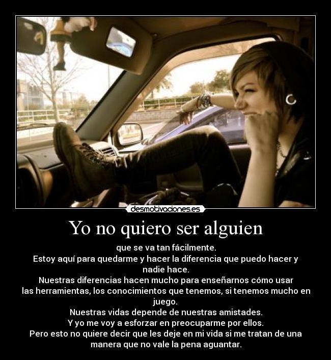 Yo no quiero ser alguien - que se va tan fácilmente.
Estoy aquí para quedarme y hacer la diferencia que puedo hacer y
nadie hace.
Nuestras diferencias hacen mucho para enseñarnos cómo usar
las herramientas, los conocimientos que tenemos, si tenemos mucho en
juego.
Nuestras vidas depende de nuestras amistades.
Y yo me voy a esforzar en preocuparme por ellos.
Pero esto no quiere decir que les deje en mi vida si me tratan de una
manera que no vale la pena aguantar.