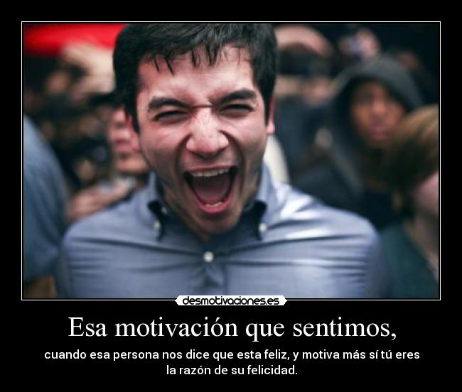 Esa motivación que sentimos, - cuando esa persona nos dice que esta feliz, y motiva más sí tú eres
la razón de su felicidad.