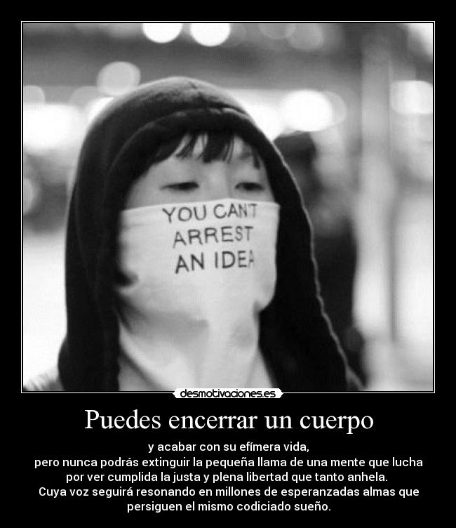 Puedes encerrar un cuerpo - y acabar con su efímera vida,
pero nunca podrás extinguir la pequeña llama de una mente que lucha
por ver cumplida la justa y plena libertad que tanto anhela. 
Cuya voz seguirá resonando en millones de esperanzadas almas que
persiguen el mismo codiciado sueño.