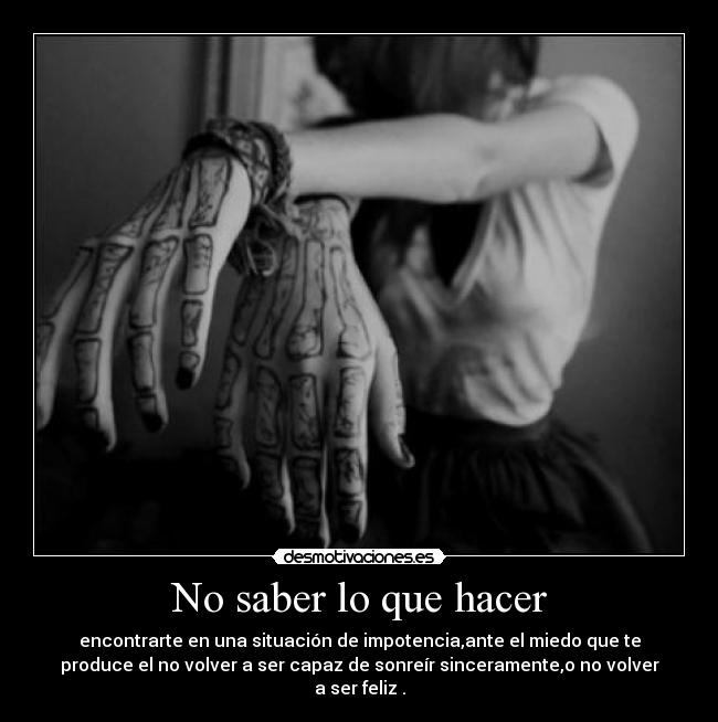 No saber lo que hacer - encontrarte en una situación de impotencia,ante el miedo que te
produce el no volver a ser capaz de sonreír sinceramente,o no volver
a ser feliz .