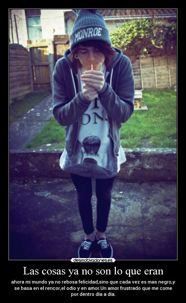 Las cosas ya no son lo que eran - ahora mi mundo ya no rebosa felicidad,sino que cada vez es mas negro,y
se basa en el rencor,el odio y en amor.Un amor frustrado que me come
por dentro día a día.