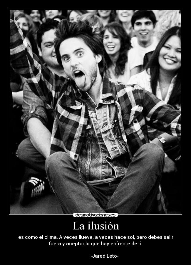 La ilusión - es como el clima. A veces llueve, a veces hace sol, pero debes salir
fuera y aceptar lo que hay enfrente de ti.
                                                                      
               -Jared Leto-