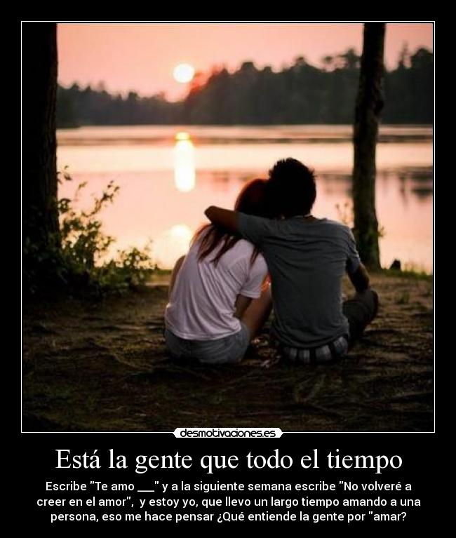 Está la gente que todo el tiempo - Escribe Te amo ___ y a la siguiente semana escribe No volveré a
creer en el amor,  y estoy yo, que llevo un largo tiempo amando a una
persona, eso me hace pensar ¿Qué entiende la gente por amar?