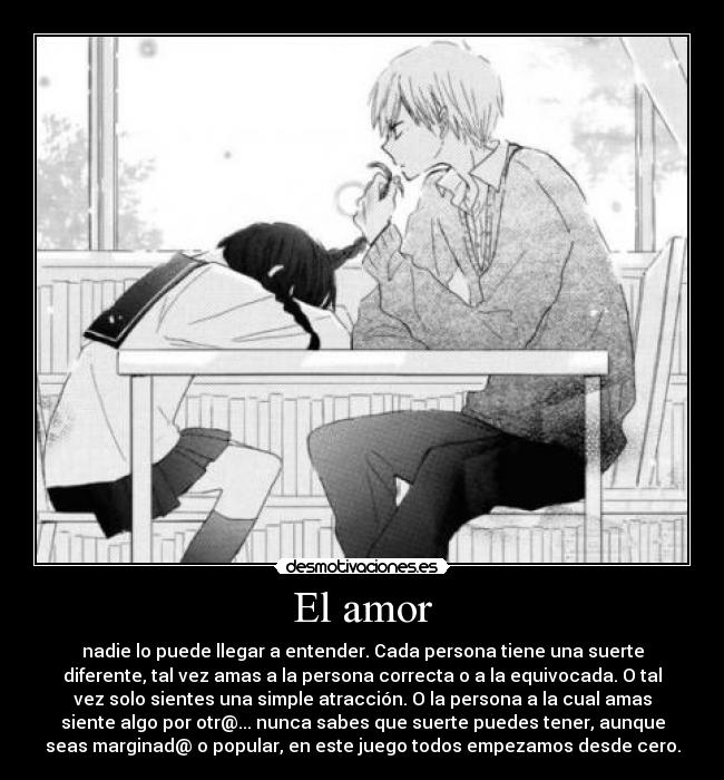 El amor - nadie lo puede llegar a entender. Cada persona tiene una suerte
diferente, tal vez amas a la persona correcta o a la equivocada. O tal
vez solo sientes una simple atracción. O la persona a la cual amas
siente algo por otr@... nunca sabes que suerte puedes tener, aunque
seas marginad@ o popular, en este juego todos empezamos desde cero.