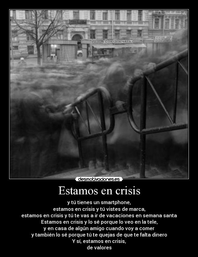 Estamos en crisis - y tú tienes un smartphone,
estamos en crisis y tú vistes de marca,
estamos en crisis y tú te vas a ir de vacaciones en semana santa
Estamos en crisis y lo sé porque lo veo en la tele,
y en casa de algún amigo cuando voy a comer
y también lo sé porque tú te quejas de que te falta dinero
Y sí, estamos en crisis,
de valores