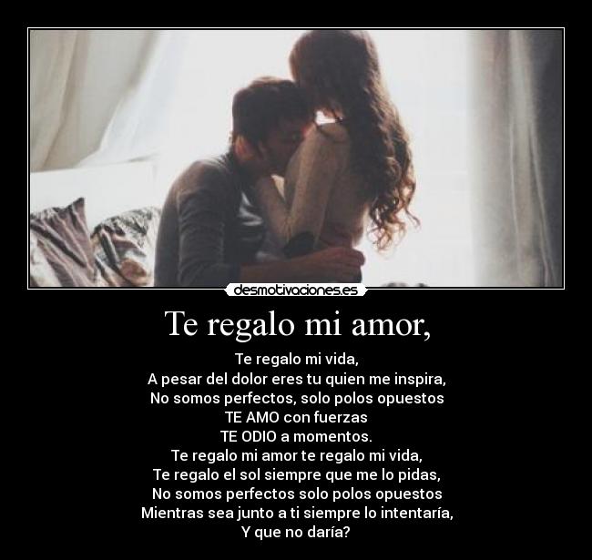 Te regalo mi amor, - Te regalo mi vida,
A pesar del dolor eres tu quien me inspira,
No somos perfectos, solo polos opuestos
TE AMO con fuerzas
TE ODIO a momentos.
Te regalo mi amor te regalo mi vida,
Te regalo el sol siempre que me lo pidas,
No somos perfectos solo polos opuestos
Mientras sea junto a ti siempre lo intentaría,
Y que no daría?
