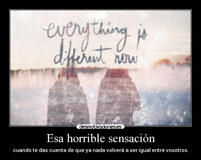 Esa horrible sensación - cuando te das cuenta de que ya nada volverá a ser igual entre vosotros.