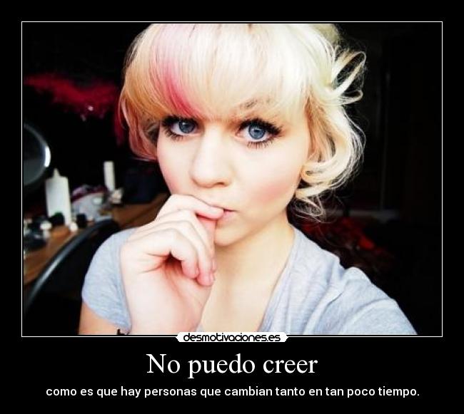 No puedo creer - como es que hay personas que cambian tanto en tan poco tiempo.