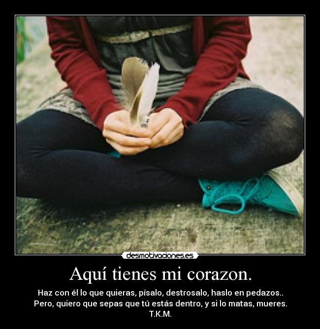 Aquí tienes mi corazon. - Haz con él lo que quieras, písalo, destrosalo, haslo en pedazos..
Pero, quiero que sepas que tú estás dentro, y si lo matas, mueres.
T.K.M.