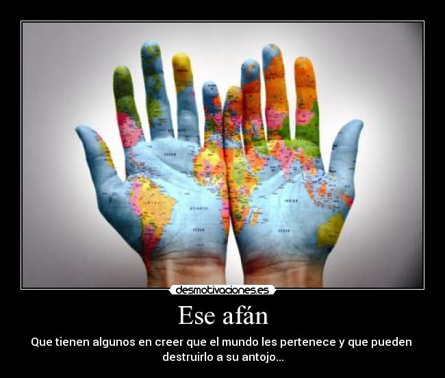 Ese afán - Que tienen algunos en creer que el mundo les pertenece y que pueden 
destruirlo a su antojo...
