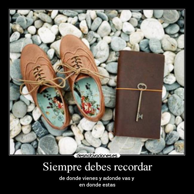 Siempre debes recordar - de donde vienes y adonde vas y 
en donde estas