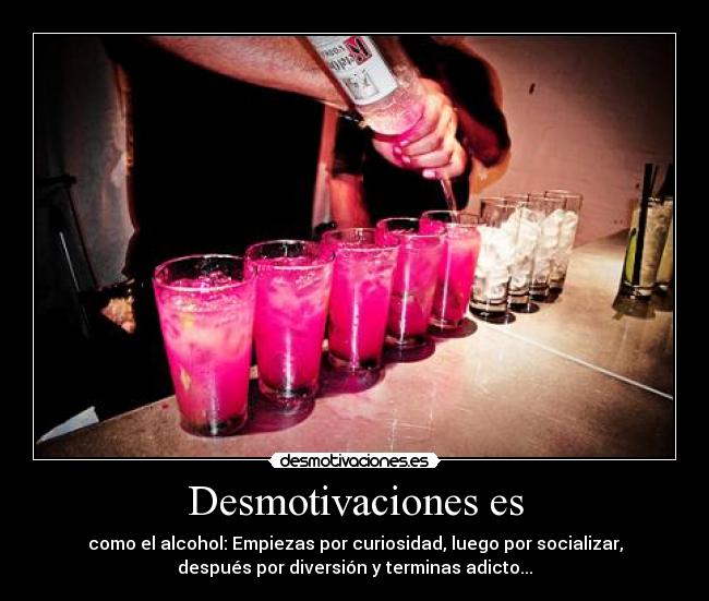 Desmotivaciones es - como el alcohol: Empiezas por curiosidad, luego por socializar,
después por diversión y terminas adicto...