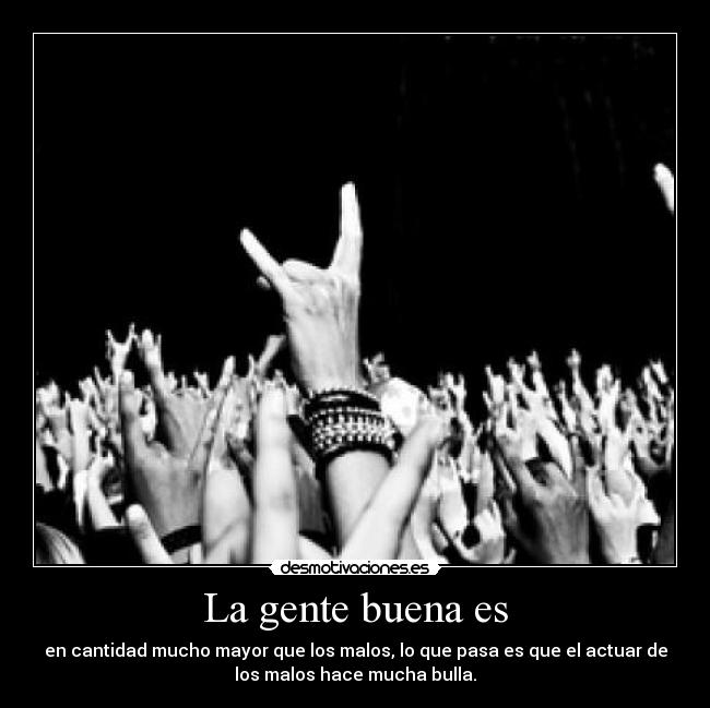 La gente buena es - en cantidad mucho mayor que los malos, lo que pasa es que el actuar de
los malos hace mucha bulla.