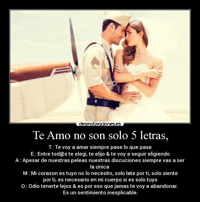 Te Amo no son solo 5 letras, - T : Te voy a amar siempre pase lo que pase
E : Entre tod@s te elegi, te elijo & te voy a seguir eligiendo
A : Apesar de nuestras peleas nuestras discuciones siempre vas a ser
la única
M : Mi corazon es tuyo no lo necesito, solo late por ti, solo siente
por ti, es necesario en mi cuerpo si es solo tuyo
O : Odio tenerte lejos & es por eso que jamas te voy a abandonar.
Es un sentimiento inexplicable.
