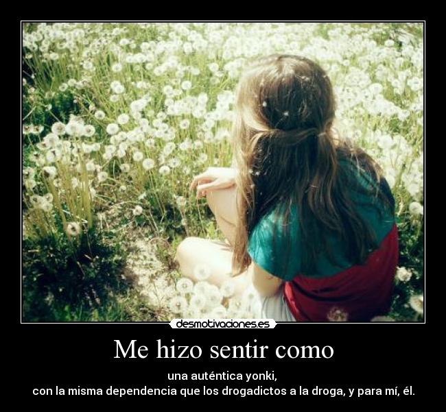 Me hizo sentir como - una auténtica yonki,
con la misma dependencia que los drogadictos a la droga, y para mí, él.