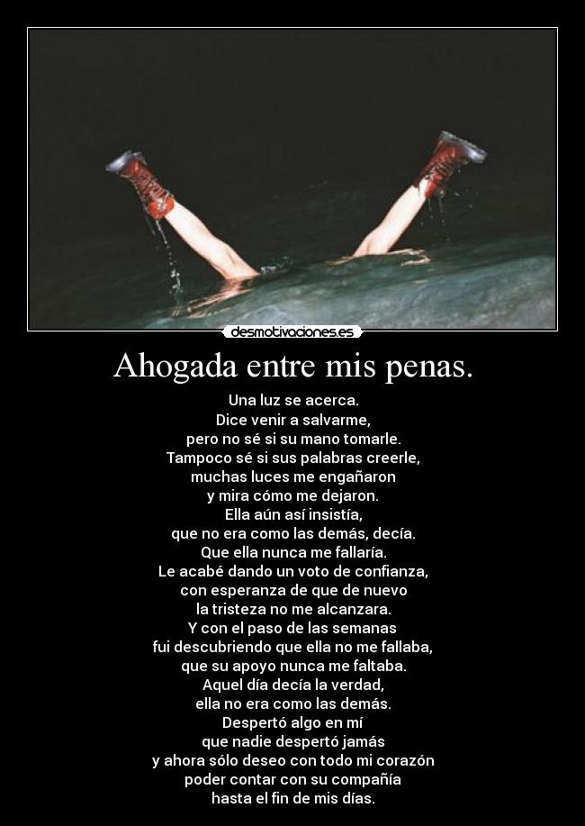 Ahogada entre mis penas. - Una luz se acerca.
Dice venir a salvarme,
pero no sé si su mano tomarle.
Tampoco sé si sus palabras creerle,
muchas luces me engañaron
y mira cómo me dejaron.
Ella aún así insistía,
que no era como las demás, decía.
Que ella nunca me fallaría.
Le acabé dando un voto de confianza,
con esperanza de que de nuevo
la tristeza no me alcanzara.
Y con el paso de las semanas
fui descubriendo que ella no me fallaba,
que su apoyo nunca me faltaba.
Aquel día decía la verdad,
ella no era como las demás.
Despertó algo en mí
que nadie despertó jamás
y ahora sólo deseo con todo mi corazón
poder contar con su compañía
hasta el fin de mis días.