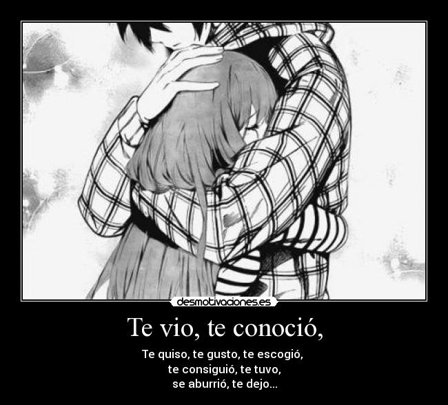 Te vio, te conoció, - Te quiso, te gusto, te escogió,
te consiguió, te tuvo,
se aburrió, te dejo...