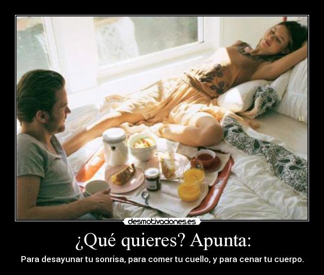 ¿Qué quieres? Apunta: - Para desayunar tu sonrisa, para comer tu cuello, y para cenar tu cuerpo.