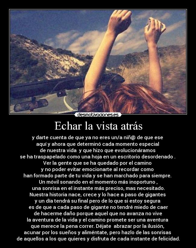 Echar la vista atrás - y darte cuenta de que ya no eres un/a niñ@ de que ese 
aquí y ahora que determinó cada momento especial 
de nuestra vida  y que hizo que evolucionáramos 
se ha traspapelado como una hoja en un escritorio desordenado . 
Ver la gente que se ha quedado por el camino 
y no poder evitar emocionarte al recordar como 
han formado parte de tu vida y se han marchado para siempre. 
Un móvil sonando en el momento más inoportuno ,
una sonrisa en el instante más preciso, mas necesitado.
Nuestra historia nace, crece y lo hace a paso de gigantes 
y un día tendrá su final pero de lo que si estoy segura 
es de que a cada paso de gigante no tendré miedo de caer
 de hacerme daño porque aquel que no avanza no vive 
la aventura de la vida y el camino promete ser una aventura 
que merece la pena correr. Déjate  abrazar por la ilusión, 
acunar por los sueños y aliméntate, pero hazlo de las sonrisas 
de aquellos a los que quieres y disfruta de cada instante de felicidad.