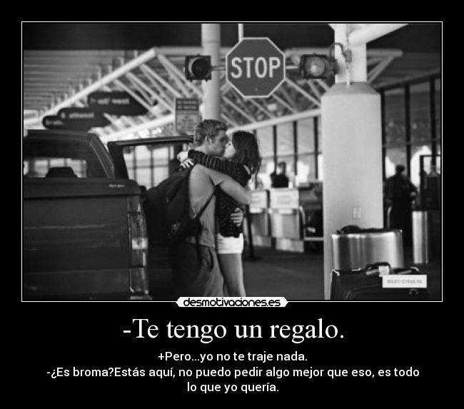 -Te tengo un regalo. - +Pero...yo no te traje nada.
-¿Es broma?Estás aquí, no puedo pedir algo mejor que eso, es todo lo que yo quería.