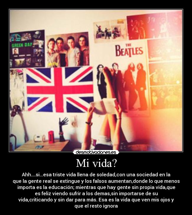 Mi vida? - Ahh....si...esa triste vida llena de soledad,con una sociedad en la
que la gente real se extingue y los falsos aumentan,donde lo que menos
importa es la educación; mientras que hay gente sin propia vida,que
es feliz viendo sufrir a los demas,sin importarse de su
vida,criticando y sin dar para más. Esa es la vida que ven mis ojos y
que el resto ignora