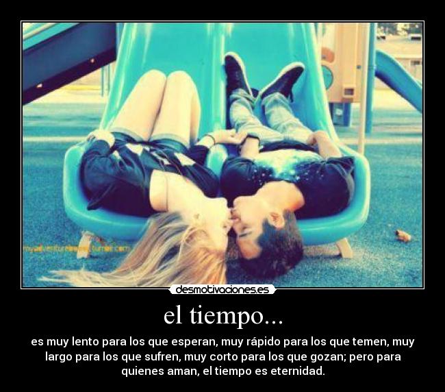 el tiempo... - es muy lento para los que esperan, muy rápido para los que temen, muy
largo para los que sufren, muy corto para los que gozan; pero para
quienes aman, el tiempo es eternidad.