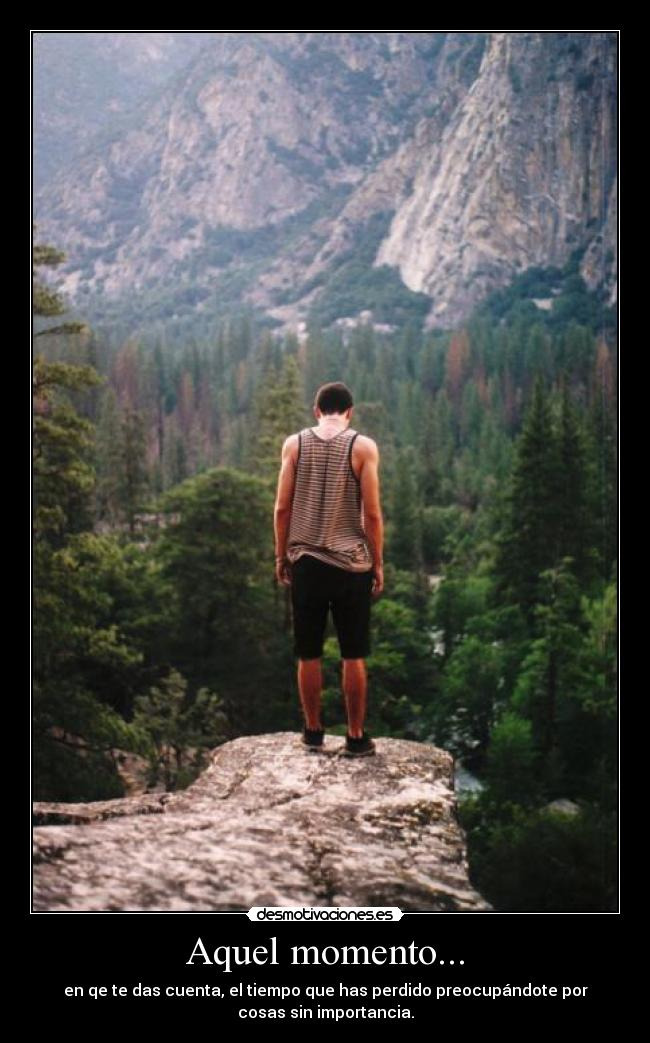 Aquel momento... - en qe te das cuenta, el tiempo que has perdido preocupándote por
cosas sin importancia.