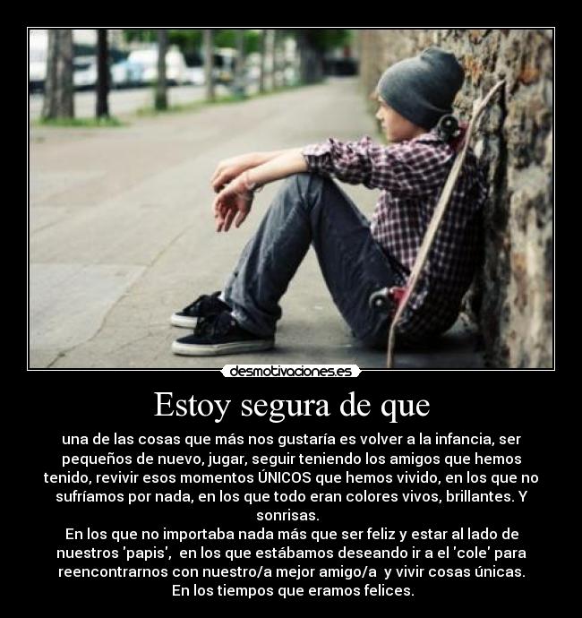 Estoy segura de que - una de las cosas que más nos gustaría es volver a la infancia, ser
pequeños de nuevo, jugar, seguir teniendo los amigos que hemos
tenido, revivir esos momentos ÚNICOS que hemos vivido, en los que no
sufríamos por nada, en los que todo eran colores vivos, brillantes. Y
sonrisas.
En los que no importaba nada más que ser feliz y estar al lado de
nuestros papis, en los que estábamos deseando ir a el cole para
reencontrarnos con nuestro/a mejor amigo/a y vivir cosas únicas.
En los tiempos que eramos felices.