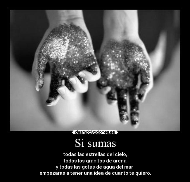 Si sumas - todas las estrellas del cielo,
todos los granitos de arena
y todas las gotas de agua del mar
empezaras a tener una idea de cuanto te quiero.